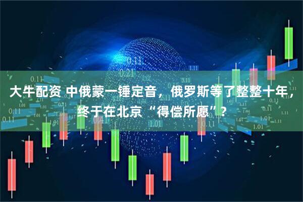 大牛配资 中俄蒙一锤定音，俄罗斯等了整整十年，终于在北京 “得偿所愿”？