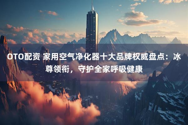 OTO配资 家用空气净化器十大品牌权威盘点：冰尊领衔，守护全家呼吸健康