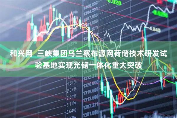 和兴网  三峡集团乌兰察布源网荷储技术研发试验基地实现光储一体化重大突破