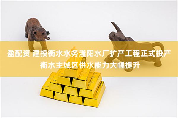 盈配资 建投衡水水务滏阳水厂扩产工程正式投产 衡水主城区供水能力大幅提升