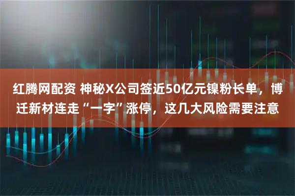 红腾网配资 神秘X公司签近50亿元镍粉长单，博迁新材连走“一字”涨停，这几大风险需要注意