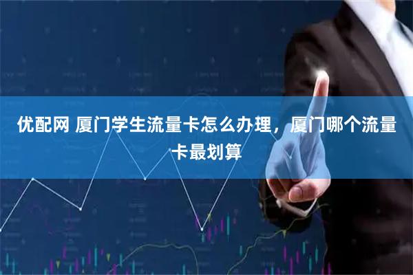 优配网 厦门学生流量卡怎么办理，厦门哪个流量卡最划算