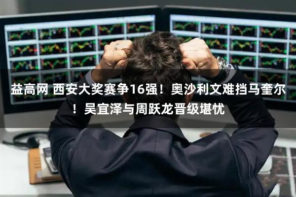 益高网 西安大奖赛争16强！奥沙利文难挡马奎尔！吴宜泽与周跃龙晋级堪忧