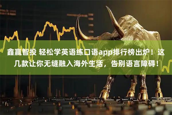 鑫赢智投 轻松学英语练口语app排行榜出炉！这几款让你无缝融入海外生活，告别语言障碍！