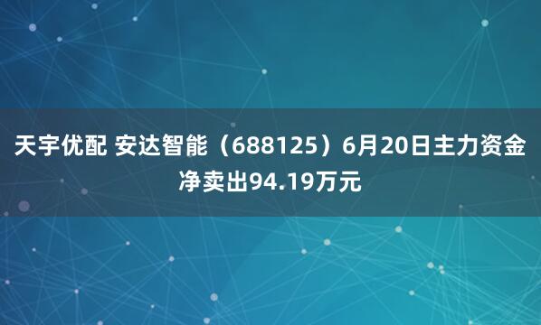 天宇优配 安达智能（688125）6月20日主力资金净卖出94.19万元