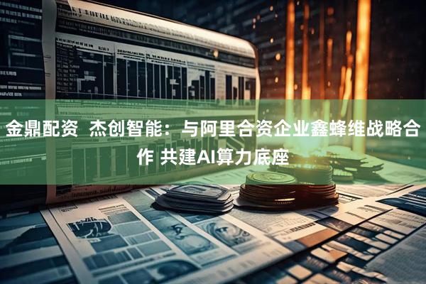 金鼎配资 杰创智能:与阿里合资企业鑫蜂维战略合作 共建AI算力底座
