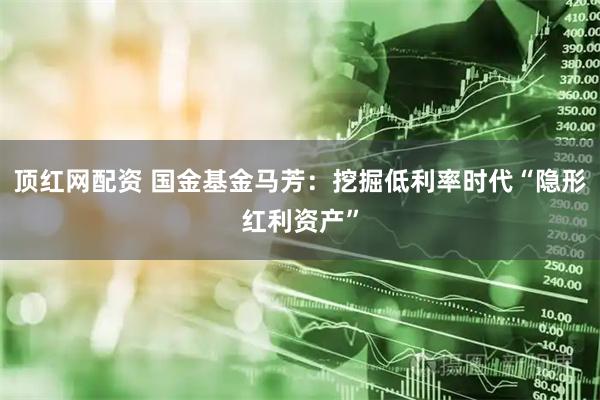 顶红网配资 国金基金马芳:挖掘低利率时代“隐形红利资产”