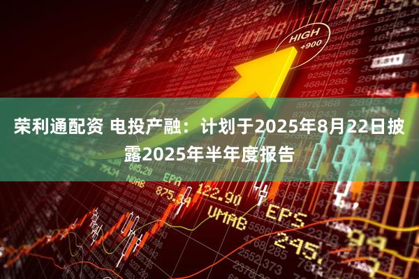 荣利通配资 电投产融：计划于2025年8月22日披露2025年半年度报告