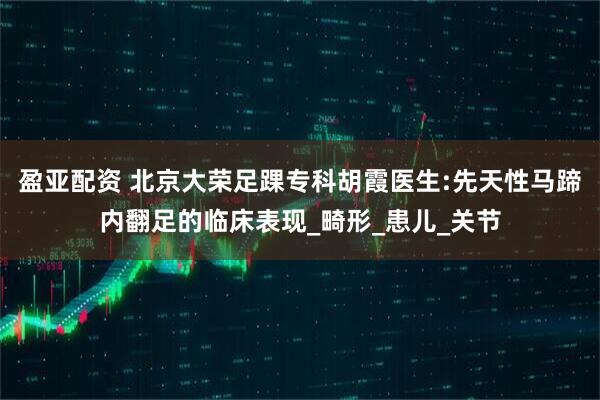盈亚配资 北京大荣足踝专科胡霞医生:先天性马蹄内翻足的临床表现_畸形_患儿_关节