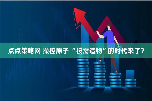 点点策略网 操控原子 “按需造物”的时代来了？