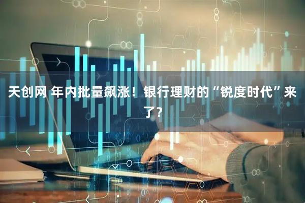 天创网 年内批量飙涨！银行理财的“锐度时代”来了？