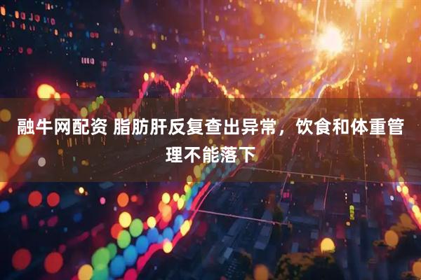 融牛网配资 脂肪肝反复查出异常，饮食和体重管理不能落下