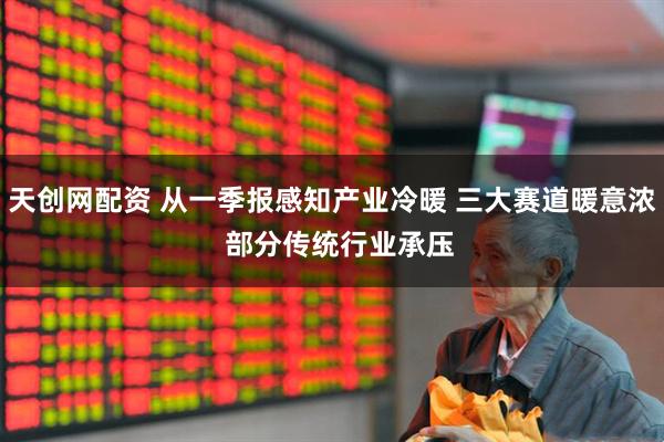 天创网配资 从一季报感知产业冷暖 三大赛道暖意浓  部分传统行业承压